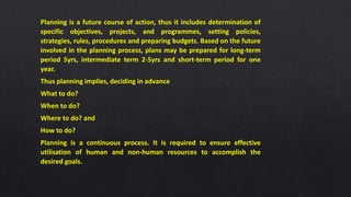 Planning is a future course of action, thus it includes determination of
specific objectives, projects, and programmes, setting policies,
strategies, rules, procedures and preparing budgets. Based on the future
involved in the planning process, plans may be prepared for long-term
period 5yrs, intermediate term 2-5yrs and short-term period for one
year.
Thus planning implies, deciding in advance
What to do?
When to do?
Where to do? and
How to do?
Planning is a continuous process. It is required to ensure effective
utilisation of human and non-human resources to accomplish the
desired goals.
 