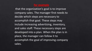 for example
that the organization’s goal is to improve
company sales. The manager first needs to
decide which steps are necessary to
accomplish that goal. These steps may
include increasing advertising, inventory,
and sales staff. These necessary steps are
developed into a plan. When the plan is in
place, the manager can follow it to
accomplish the goal of improving company
sales.
 