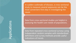 Applications
In sudden outbreaks of disease, a cross-sectional
study to measure several exposures can be the
most convenient first step in investigating the
cause.
Data from cross-sectional studies are helpful in
assessing the health care needs of populations.
Data from repeated cross-sectional surveys using
independent random samples with standardized
definitions and survey methods provide useful
indications of trends.
 