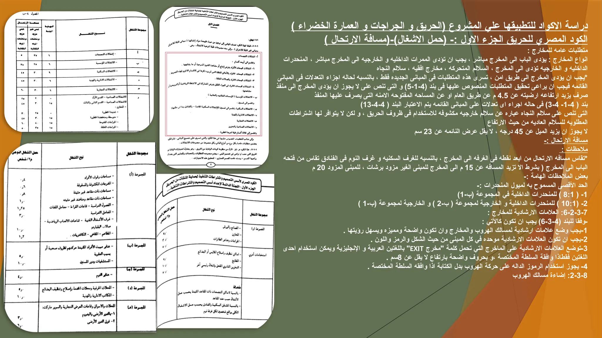 ) ‫الخضراء‬ ‫العمارة‬ ‫و‬ ‫الجراجات‬ ‫و‬ ‫(الحريق‬ ‫المشروع‬ ‫علي‬ ‫للتطبيقها‬ ‫االكواد‬ ‫دراسة‬
) ‫االرتحال‬ ‫(مسافة‬-)‫االشغال‬ ‫(حمل‬ -: ‫االول‬ ‫الجزء‬ ‫للحريق‬ ‫المصري‬ ‫الكود‬
‫للمخارج‬ ‫عامه‬ ‫متطلبات‬
:
‫المنحدرات‬ ، ‫مباشر‬ ‫المخرج‬ ‫الى‬ ‫الخارجيه‬ ‫و‬ ‫الداخليه‬ ‫الممرات‬ ‫تؤدى‬ ‫ان‬ ‫يجب‬ ، ‫مباشر‬ ‫المخرج‬ ‫الى‬ ‫الباب‬ ‫يؤدى‬ : ‫المخارج‬ ‫انواع‬
‫النجاه‬ ‫ساللم‬ ، ‫افقيه‬ ‫مخارج‬ ، ‫المتحركه‬ ‫الساللم‬ ، ‫المخرج‬ ‫الى‬ ‫تؤدى‬ ‫الخارجيه‬ ‫و‬ ‫الداخليه‬
‫المبانى‬ ‫فى‬ ‫التعدالت‬ ‫اجزاء‬ ‫لحاله‬ ‫بالنسبه‬ ، ‫فقط‬ ‫الجديده‬ ‫المبانى‬ ‫فى‬ ‫المتطلبات‬ ‫هذه‬ ‫تسرى‬ ، ‫امن‬ ‫طريق‬ ‫الى‬ ‫المخرج‬ ‫يؤدى‬ ‫ان‬ ‫*يجب‬
( ‫بند‬ ‫فى‬ ‫عليها‬ ‫المنصوص‬ ‫المتطلبات‬ ‫تحقيق‬ ‫يراعى‬ ‫ان‬ ‫فيجب‬ ‫القائمه‬
4
-
1
-
5
‫منفذ‬ ‫الى‬ ‫المخرج‬ ‫يؤدى‬ ‫ان‬ ‫يجوز‬ ‫ال‬ ‫على‬ ‫تنص‬ ‫التى‬ ‫و‬ )
‫عن‬ ‫ارضيته‬ ‫ارتفاعه‬ ‫يزيد‬ ‫صرف‬
4.5
‫المنفذ‬ ‫عليها‬ ‫يصرف‬ ‫التى‬ ‫االمنه‬ ‫المفتوحه‬ ‫المساحه‬ ‫عن‬ ‫او‬ ‫العام‬ ‫طريق‬ ‫عن‬ ‫م‬
( ‫بند‬
4
-
1
-
4
-
3
( ‫البند‬ ‫االعتبار‬ ‫يتم‬ ‫القائمه‬ ‫المبانى‬ ‫على‬ ‫تعدالت‬ ‫اى‬ ‫اجراء‬ ‫حاله‬ ‫فى‬ )
4
-
4
-
13
)
‫اشتراطات‬ ‫لها‬ ‫يتوافر‬ ‫ال‬ ‫لكن‬ ‫و‬ ، ‫الحريق‬ ‫ظروف‬ ‫فى‬ ‫لالستخدام‬ ‫مكشوفه‬ ‫خارجيه‬ ‫ساللم‬ ‫عن‬ ‫عباره‬ ‫النجاه‬ ‫ساللم‬ ‫على‬ ‫تنص‬ ‫التى‬
‫االرتفاع‬ ‫حيث‬ ‫من‬ ‫العاديه‬ ‫للساللم‬ ‫المطلوبه‬
‫عن‬ ‫الميل‬ ‫يزيد‬ ‫ان‬ ‫يجوز‬ ‫ال‬
45
‫عن‬ ‫النائمه‬ ‫عرض‬ ‫يقل‬ ‫ال‬ ، ‫درجه‬
23
‫سم‬
-: ‫االرتحال‬ ‫مسافة‬
: ‫مالحظات‬
‫فتحه‬ ‫من‬ ‫تقاس‬ ‫الفنادق‬ ‫فى‬ ‫النوم‬ ‫غرف‬ ‫و‬ ‫السكنيه‬ ‫للغرف‬ ‫بالنسبه‬ ، ‫المخرج‬ ‫الى‬ ‫الغرفه‬ ‫فى‬ ‫نقطه‬ ‫ابعد‬ ‫من‬ ‫االرتحال‬ ‫مسافه‬ ‫*تقاس‬
‫عن‬ ‫المسافه‬ ‫تزيد‬ ‫اال‬ ‫بشرط‬ ( ‫المخرج‬ ‫الى‬ ‫الباب‬
15
‫المزود‬ ‫للمبنى‬ ، ‫برشات‬ ‫مزود‬ ‫الغير‬ ‫للمبنى‬ ‫المخرج‬ ‫الى‬ ‫م‬
20
‫م‬
-: ‫الهامة‬ ‫المالحظات‬ ‫بعض‬
-: ‫المنحدرات‬ ‫لميول‬ ‫به‬ ‫المسموح‬ ‫األقصى‬ ‫الحد‬
1
( -
8:1
-‫(ب‬ ‫المجموعة‬ ‫في‬ ‫الداخلية‬ ‫للمنحدرات‬ )
1
)
2
( -
10:1
-‫ب‬ ( ‫لمجموعة‬ ‫الخارجية‬ ‫و‬ ‫الداخلية‬ ‫للمنحدرات‬ )
2
-‫(ب‬ ‫لمجموعة‬ ‫الخارجية‬ ‫و‬ )
1
)
6-2-3-7
: ‫للمخارج‬ ‫االرشادية‬ ‫العالمات‬ :
( ‫للبند‬ ‫وفقا‬-
4
-
3
-
6
: ‫كاآلتي‬ ‫تكون‬ ‫ان‬ ‫يجب‬ )
1
. ‫رؤيتها‬ ‫ويسهل‬ ‫ومميزه‬ ‫واضحة‬ ‫تكون‬ ‫وان‬ ‫والمخارج‬ ‫الهروب‬ ‫لمسالك‬ ‫ارشادية‬ ‫عالمات‬ ‫وضع‬ ‫يجب‬-
2
. ‫واللون‬ ‫والرمز‬ ‫الشكل‬ ‫حيث‬ ‫من‬ ‫المبنى‬ ‫كل‬ ‫في‬ ‫موحده‬ ‫االرشادية‬ ‫العالمات‬ ‫تكون‬ ‫ان‬ ‫يجب‬-
3
‫"مخرج‬ ‫كلمة‬ ‫تحمل‬ ‫التي‬ ‫الماخرج‬ ‫على‬ ‫االرشادية‬ ‫العالمات‬ ‫توضع‬-
EXIT
‫احدى‬ ‫استخدام‬ ‫ويمكن‬ ‫اإلنجليزية‬ ‫و‬ ‫العربية‬ ‫باللغتين‬ "
‫عن‬ ‫يقل‬ ‫ال‬ ‫بارتفاع‬ ‫واضحة‬ ‫بحروف‬ ‫و‬، ‫المختصة‬ ‫السلطة‬ ‫وافقة‬ ‫فقطاذا‬ ‫اللغتين‬
8
. ‫سم‬
4
. ‫المختصة‬ ‫السلطة‬ ‫وافقه‬ ‫اذا‬ ‫الكتابة‬ ‫بدل‬ ‫الهروب‬ ‫حركة‬ ‫على‬ ‫الداله‬ ‫الرموز‬ ‫استخدام‬ ‫يجوز‬ -
2-3-8
‫الهروب‬ ‫مسالك‬ ‫إضاءة‬ :
 