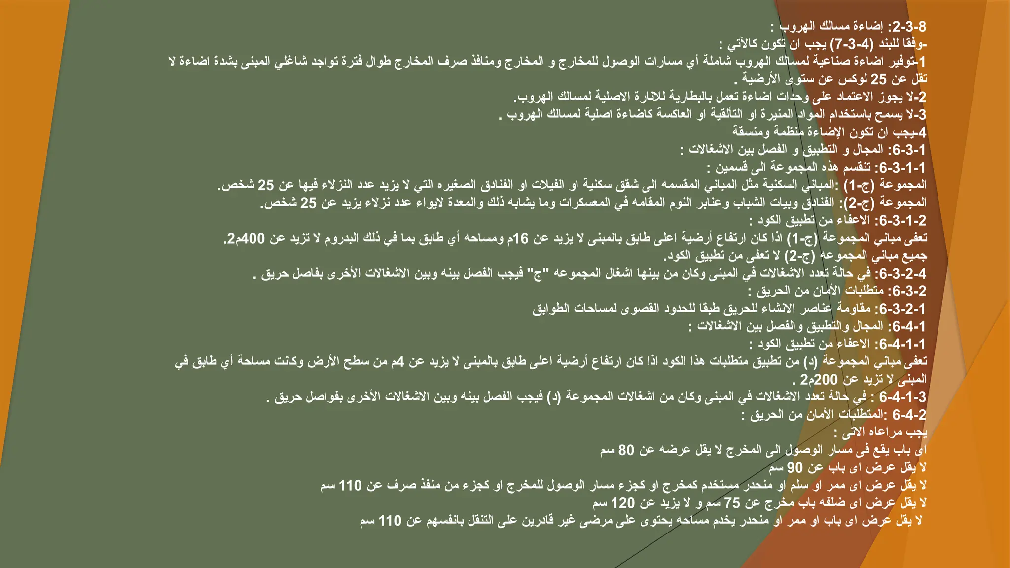 2-3-8
: ‫الهروب‬ ‫مسالك‬ ‫إضاءة‬ :
( ‫للبند‬ ‫وفقا‬-
4
-
3
-
7
: ‫كاآلتي‬ ‫تكون‬ ‫ان‬ ‫يجب‬ )
1
‫ال‬ ‫اضاءة‬ ‫بشدة‬ ‫المبنى‬ ‫شاغلي‬ ‫تواجد‬ ‫فترة‬ ‫طوال‬ ‫المخارج‬ ‫صرف‬ ‫ومنافذ‬ ‫المخارج‬ ‫و‬ ‫للمخارج‬ ‫الوصول‬ ‫مسارات‬ ‫أي‬ ‫شاملة‬ ‫الهروب‬ ‫لمسالك‬ ‫صناعية‬ ‫اضاءة‬ ‫توفير‬-
‫عن‬ ‫تقل‬
25
. ‫األرضية‬ ‫ستوى‬ ‫عن‬ ‫لوكس‬
2
.‫الهروب‬ ‫لمسالك‬ ‫االصلية‬ ‫لالنارة‬ ‫بالبطارية‬ ‫تعمل‬ ‫اضاءة‬ ‫وحدات‬ ‫على‬ ‫االعتماد‬ ‫يجوز‬ ‫ال‬-
3
. ‫الهروب‬ ‫لمسالك‬ ‫اصلية‬ ‫كاضاءة‬ ‫العاكسة‬ ‫او‬ ‫التألقية‬ ‫او‬ ‫المنيرة‬ ‫المواد‬ ‫باستخدام‬ ‫يسمح‬ ‫ال‬-
4
‫ومنسقة‬ ‫منظمة‬ ‫اإلضاءة‬ ‫تكون‬ ‫ان‬ ‫يجب‬-
6-3-1
: ‫االشغاالت‬ ‫بين‬ ‫الفصل‬ ‫و‬ ‫التطبيق‬ ‫و‬ ‫المجال‬ :
6-3-1-1
: ‫قسمين‬ ‫الى‬ ‫المجموعة‬ ‫هذه‬ ‫تنقسم‬ :
-‫(ج‬ ‫المجموعة‬
1
‫عن‬ ‫فيها‬ ‫النزالء‬ ‫عدد‬ ‫يزيد‬ ‫ال‬ ‫التي‬ ‫الصغيره‬ ‫الفنادق‬ ‫او‬ ‫الفيالت‬ ‫او‬ ‫سكنية‬ ‫شقق‬ ‫الى‬ ‫المقسمه‬ ‫المباني‬ ‫مثل‬ ‫السكنية‬ ‫المباني‬: )
25
.‫شخص‬
-‫(ج‬ ‫المجموعة‬
2
‫عن‬ ‫يزيد‬ ‫نزالء‬ ‫عدد‬ ‫اليواء‬ ‫والمعدة‬ ‫ذلك‬ ‫يشابه‬ ‫وما‬ ‫المعسكرات‬ ‫في‬ ‫المقامه‬ ‫النوم‬ ‫وعنابر‬ ‫الشباب‬ ‫وبيات‬ ‫الفنادق‬ :)
25
.‫شخص‬
6-3-1-2
: ‫الكود‬ ‫تطبيق‬ ‫من‬ ‫االعفاء‬ :
-‫(ج‬ ‫المجموعة‬ ‫مباني‬ ‫تعفى‬
1
‫عن‬ ‫يزيد‬ ‫ال‬ ‫بالمبنى‬ ‫طابق‬ ‫اعلى‬ ‫أرضية‬ ‫ارتفاع‬ ‫كان‬ ‫اذا‬ )
16
‫عن‬ ‫تزيد‬ ‫ال‬ ‫البدروم‬ ‫ذلك‬ ‫في‬ ‫بما‬ ‫طابق‬ ‫أي‬ ‫ومساحه‬ ‫م‬
400
‫م‬
2
.
-‫(ج‬ ‫المجموعه‬ ‫مباني‬ ‫جميع‬
2
.‫الكود‬ ‫تطبيق‬ ‫من‬ ‫تعفى‬ ‫ال‬ )
6-3-2-4
. ‫حريق‬ ‫بفاصل‬ ‫األخرى‬ ‫االشغاالت‬ ‫وبين‬ ‫بينه‬ ‫الفصل‬ ‫فيجب‬ "‫"ج‬ ‫المجموعه‬ ‫اشغال‬ ‫بينها‬ ‫من‬ ‫وكان‬ ‫المبنى‬ ‫في‬ ‫االشغاالت‬ ‫تعدد‬ ‫حالة‬ ‫في‬ :
6-3-2
: ‫الحريق‬ ‫من‬ ‫األمان‬ ‫متطلبات‬ :
6-3-2-1
‫الطوابق‬ ‫لمساحات‬ ‫القصوى‬ ‫للحدود‬ ‫طبقا‬ ‫للحريق‬ ‫االنشاء‬ ‫عناصر‬ ‫مقاومة‬ :
6-4-1
: ‫االشغاالت‬ ‫بين‬ ‫والفصل‬ ‫والتطبيق‬ ‫المجال‬ :
6-4-1-1
: ‫الكود‬ ‫تطبيق‬ ‫من‬ ‫االعفاء‬ :
‫عن‬ ‫يزيد‬ ‫ال‬ ‫بالمبنى‬ ‫طابق‬ ‫اعلى‬ ‫أرضية‬ ‫ارتفاع‬ ‫كان‬ ‫اذا‬ ‫الكود‬ ‫هذا‬ ‫متطلبات‬ ‫تطبيق‬ ‫من‬ )‫(د‬ ‫المجموعة‬ ‫مباني‬ ‫تعفى‬
4
‫في‬ ‫طابق‬ ‫أي‬ ‫مساحة‬ ‫وكانت‬ ‫األرض‬ ‫سطح‬ ‫من‬ ‫م‬
‫عن‬ ‫تزيد‬ ‫ال‬ ‫المبنى‬
200
‫م‬
2
.
6-4-1-3
. ‫حريق‬ ‫بفواصل‬ ‫األخرى‬ ‫االشغاالت‬ ‫وبين‬ ‫بينه‬ ‫الفصل‬ ‫فيجب‬ )‫(د‬ ‫المجموعة‬ ‫اشغاالت‬ ‫من‬ ‫وكان‬ ‫المبنى‬ ‫في‬ ‫االشغاالت‬ ‫تعدد‬ ‫حالة‬ ‫في‬ :
6-4-2
: ‫الحريق‬ ‫من‬ ‫األمان‬ ‫المتطلبات‬:
: ‫االتى‬ ‫مراعاه‬ ‫يجب‬
‫عن‬ ‫عرضه‬ ‫يقل‬ ‫ال‬ ‫المخرج‬ ‫الى‬ ‫الوصول‬ ‫مسار‬ ‫فى‬ ‫يقع‬ ‫باب‬ ‫اى‬
80
‫سم‬
‫عن‬ ‫باب‬ ‫اى‬ ‫عرض‬ ‫يقل‬ ‫ال‬
90
‫سم‬
‫عن‬ ‫صرف‬ ‫منفذ‬ ‫من‬ ‫كجزء‬ ‫او‬ ‫للمخرج‬ ‫الوصول‬ ‫مسار‬ ‫كجزء‬ ‫او‬ ‫كمخرج‬ ‫مستخدم‬ ‫منحدر‬ ‫او‬ ‫سلم‬ ‫او‬ ‫ممر‬ ‫اى‬ ‫عرض‬ ‫يقل‬ ‫ال‬
110
‫سم‬
‫عن‬ ‫مخرج‬ ‫باب‬ ‫ضلفه‬ ‫اى‬ ‫عرض‬ ‫يقل‬ ‫ال‬
75
‫عن‬ ‫يزيد‬ ‫ال‬ ‫و‬ ‫سم‬
120
‫سم‬
‫عن‬ ‫بانفسهم‬ ‫التنقل‬ ‫على‬ ‫قادرين‬ ‫غير‬ ‫مرضى‬ ‫على‬ ‫يحتوى‬ ‫مساحه‬ ‫يخدم‬ ‫منحدر‬ ‫او‬ ‫ممر‬ ‫او‬ ‫باب‬ ‫اى‬ ‫عرض‬ ‫يقل‬ ‫ال‬
110
‫سم‬
 