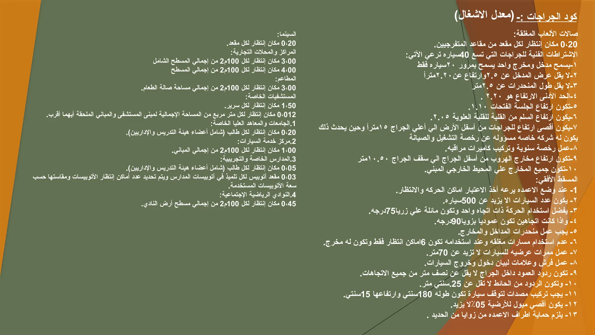 ‫السينما‬
:
0،20
.‫مقعد‬ ‫لكل‬ ‫إنتظار‬ ‫مكان‬
:‫التجارية‬ ‫والمحالت‬ ‫المراكز‬
3،00
‫لكل‬ ‫إنتظار‬ ‫مكان‬
100
‫م‬
2
‫الشامل‬ ‫المسطح‬ ‫إجمالي‬ ‫من‬
4،00
‫لكل‬ ‫إنتظار‬ ‫مكان‬
100
‫م‬
2
‫المسطح‬ ‫إجمالي‬ ‫من‬
:‫المطاعم‬
3،00
‫لكل‬ ‫إنتظار‬ ‫مكان‬
100
‫م‬
2
.‫الطعام‬ ‫صالة‬ ‫مساحة‬ ‫إجمالي‬ ‫من‬
:‫الخاصة‬ ‫المستشفيات‬
1،50
.‫سرير‬ ‫لكل‬ ‫إنتظار‬ ‫مكان‬
0،012
.‫أقرب‬ ‫أيهما‬ ‫الملحقة‬ ‫والمباني‬ ‫المستشفى‬ ‫لمبنى‬ ‫اإلجمالية‬ ‫المساحة‬ ‫من‬ ‫مربع‬ ‫متر‬ ‫لكل‬ ‫إنتظار‬ ‫مكان‬
.1
:‫الخاصة‬ ‫العليا‬ ‫والمعاهد‬ ‫الجامعات‬
0،20
.)‫واإلداريين‬ ‫التدريس‬ ‫هيئة‬ ‫أعضاء‬ ‫(شامل‬ ‫طالب‬ ‫لكل‬ ‫إنتظار‬ ‫مكان‬
.2
:‫السيارات‬ ‫خدمة‬ ‫مركز‬
1،00
‫لكل‬ ‫إنتظار‬ ‫مكان‬
100
‫م‬
2
.‫المباني‬ ‫إجمالي‬ ‫من‬
.3
:‫والتجريبية‬ ‫الخاصة‬ ‫المدارس‬
0،05
.)‫واإلداريين‬ ‫التدريس‬ ‫هيئة‬ ‫أعضاء‬ ‫(شامل‬ ‫طالب‬ ‫لكل‬ ‫إنتظار‬ ‫مكان‬
0،03
‫حسب‬ ‫ومقاستها‬ ‫األتوبيسات‬ ‫إنتظار‬ ‫أماكن‬ ‫عدد‬ ‫تحديد‬ ‫ويتم‬ ‫المدارس‬ ‫أتوبيسات‬ ‫في‬ ‫تلميذ‬ ‫لكل‬ ‫أتوبيس‬ ‫مقعد‬
.‫المستخدمة‬ ‫األتوبيسات‬ ‫سعة‬
.4
:‫اإلجتماعية‬ ‫الرياضية‬ ‫النوادي‬
0،45
‫لكل‬ ‫إنتظار‬ ‫مكان‬
100
‫م‬
2
.‫النادي‬ ‫أرض‬ ‫مسطح‬ ‫إجمالي‬ ‫من‬
:‫المغلقة‬ ‫األلعاب‬ ‫صاالت‬
0،20
.‫المتفرجيين‬ ‫مقاعد‬ ‫من‬ ‫مقعد‬ ‫لكل‬ ‫إنتظار‬ ‫مكان‬
‫تسع‬ ‫التي‬ ‫للجراجات‬ ‫الفنية‬ ‫االشتراطات‬
40
‫اآلتي‬ ‫ترعي‬ ‫سياره‬
:
١
‫بمرور‬ ‫يسمح‬ ‫واحد‬ ‫ومخرج‬ ‫مدخل‬ ‫يسمح‬-
٢٠
‫فقط‬ ‫سياره‬
٢
‫عن‬ ‫المدخل‬ ‫عرض‬ ‫يقل‬ ‫ال‬-
٢.٥
‫عن‬ ‫وارتفاع‬
٢.٢٠
‫مترأ‬
٣
‫عن‬ ‫المنحدرات‬ ‫طول‬ ‫يقل‬ ‫ال‬-
٢.٥
‫متر‬
٤
‫هو‬ ‫االرتفاع‬ ‫األدنى‬ ‫الحد‬-
٢.٢٠
.
٥
‫الفتحات‬ ‫الجلسة‬ ‫ارتفاع‬ ‫تكون‬-
١.١٠
.
٦
‫العلوية‬ ‫للقلبة‬ ‫القلبة‬ ‫من‬ ‫السلم‬ ‫ارتفاع‬ ‫يكون‬-
٢.٠٥
.
٧
‫الجراج‬ ‫أعلي‬ ‫الي‬ ‫األرض‬ ‫أسفل‬ ‫من‬ ‫للجراجات‬ ‫ارتفاع‬ ‫أقصى‬ ‫يكون‬-
١٥
‫ذلك‬ ‫يحدث‬ ‫وحين‬ ‫مترأ‬
‫والصيانة‬ ‫التشغيل‬ ‫رخصة‬ ‫عن‬ ‫مسؤوله‬ ‫خاصه‬ ‫شركه‬ ‫له‬ ‫يكون‬
٨
.‫مراقبه‬ ‫كاميرات‬ ‫وتركيب‬ ‫سنوية‬ ‫رخصة‬ ‫عمل‬-
٩
‫الجراج‬ ‫سقف‬ ‫الي‬ ‫الجراج‬ ‫أسفل‬ ‫من‬ ‫الهروب‬ ‫مخارج‬ ‫ارتفاع‬ ‫تكون‬-
١٠.٥٠
‫متر‬
١٠
.‫المبني‬ ‫الخارجي‬ ‫المحيط‬ ‫علي‬ ‫المخارج‬ ‫جميع‬ ‫تكون‬-
:‫األفقي‬ ‫المسقط‬
1
.‫واالنتظار‬ ‫الحركه‬ ‫اماكن‬ ‫االعتبار‬ ‫أخذ‬ ‫يرعه‬ ‫االعمده‬ ‫وضع‬ ‫عند‬ -
٢
‫عن‬ ‫يزيد‬ ‫اال‬ ‫السيارات‬ ‫عدد‬ ‫يكون‬ -
500
.‫سياره‬
٣
‫زريا‬ ‫علي‬ ‫مائلة‬ ‫وتكون‬ ‫واحد‬ ‫اتجاه‬ ‫ذات‬ ‫الحركة‬ ‫استخدام‬ ‫يفضل‬ -
75
.‫درجه‬
٤
‫بزويا‬ ‫عموديا‬ ‫تكون‬ ‫اتجاهين‬ ‫كانت‬ ‫واذا‬ -
90
.‫درجه‬
٥
.‫والمخارج‬ ‫المداخل‬ ‫منحدرات‬ ‫عمل‬ ‫يجب‬ -
٦
‫تكون‬ ‫استخدامه‬ ‫وعند‬ ‫مغلقه‬ ‫مسارات‬ ‫استخدام‬ ‫عدم‬ -
6
.‫مخرج‬ ‫له‬ ‫وتكون‬ ‫فقط‬ ‫انتظار‬ ‫اماكن‬
٧
‫عن‬ ‫تزيد‬ ‫ال‬ ‫للسيارات‬ ‫عرضيه‬ ‫ممرات‬ ‫عمل‬ -
70
.‫متر‬
٨
.‫السيارات‬ ‫وخروج‬ ‫دخول‬ ‫لبيان‬ ‫وعالمات‬ ‫فرش‬ ‫عمل‬ -
٩
.‫االتجاهات‬ ‫جميع‬ ‫من‬ ‫متر‬ ‫نصف‬ ‫عن‬ ‫يقل‬ ‫ال‬ ‫الجراج‬ ‫داخل‬ ‫العمود‬ ‫ردود‬ ‫تكون‬ -
١٠
‫عن‬ ‫تقل‬ ‫ال‬ ‫الحائط‬ ‫من‬ ‫الردود‬ ‫وتكون‬ -
25
.‫متر‬ ‫سنتي‬.
١١
‫طوله‬ ‫تكون‬ ‫سيارة‬ ‫لتوقف‬ ‫مصدات‬ ‫تركيب‬ ‫يجب‬ -
180
‫وارتفاعها‬ ‫سنتي‬
15
.‫سنتي‬
١٢
‫لألرضية‬ ‫ميول‬ ‫أقصي‬ ‫يكون‬ -
05
.‫يزيد‬ ‫ال‬٪
١٣
. ‫الحديد‬ ‫من‬ ‫زوايا‬ ‫من‬ ‫االعمده‬ ‫اطراف‬ ‫حماية‬ ‫يلزم‬ -
-: ‫الجراجات‬ ‫كود‬
)‫االشغال‬ ‫(معدل‬
 