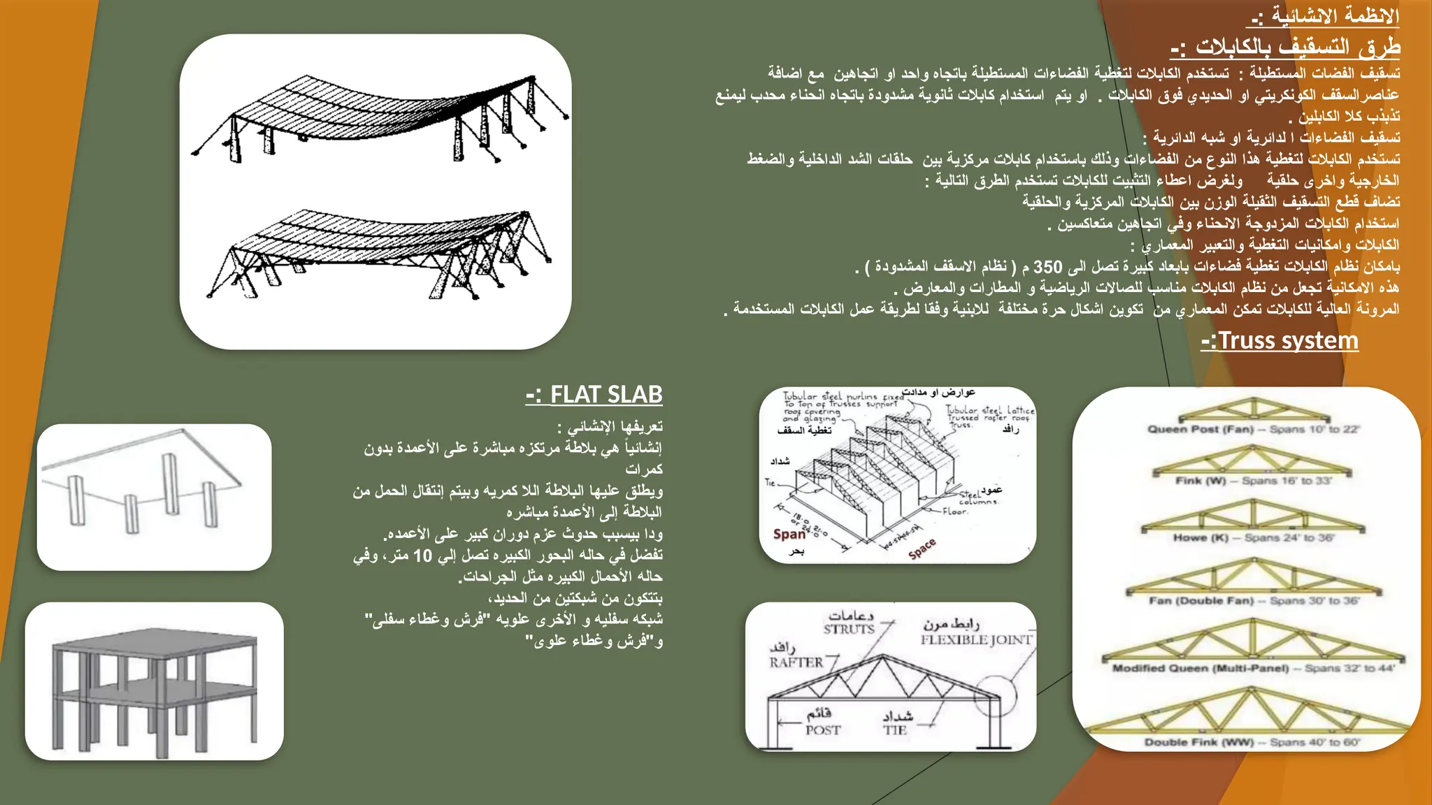 ‫ـ‬: ‫االنشائية‬ ‫االنظمة‬
-: ‫بالكابالت‬ ‫التسقيف‬ ‫طرق‬
‫اضافة‬ ‫مع‬ ‫اتجاهين‬ ‫او‬ ‫واحد‬ ‫باتجاه‬ ‫المستطيلة‬ ‫الفضاءات‬ ‫لتغطية‬ ‫الكابالت‬ ‫تستخدم‬ : ‫المستطيلة‬ ‫الفضات‬ ‫تسقيف‬
‫ليمنع‬ ‫محدب‬ ‫انحناء‬ ‫باتجاه‬ ‫مشدودة‬ ‫ثانوية‬ ‫كابالت‬ ‫استخدام‬ ‫يتم‬ ‫او‬ . ‫الكابالت‬ ‫فوق‬ ‫الحديدي‬ ‫او‬ ‫الكونكريتي‬ ‫عناصرالسقف‬
. ‫الكابلين‬ ‫كال‬ ‫تذبذب‬
: ‫الدائرية‬ ‫شبه‬ ‫او‬ ‫لدائرية‬ ‫ا‬ ‫الفضاءات‬ ‫تسقيف‬
‫والضغط‬ ‫الداخلية‬ ‫الشد‬ ‫حلقات‬ ‫بين‬ ‫مركزية‬ ‫كابالت‬ ‫باستخدام‬ ‫وذلك‬ ‫الفضاءات‬ ‫من‬ ‫النوع‬ ‫هذا‬ ‫لتغطية‬ ‫الكابالت‬ ‫تستخدم‬
: ‫التالية‬ ‫الطرق‬ ‫تستخدم‬ ‫للكابالت‬ ‫التثبيت‬ ‫اعطاء‬ ‫ولغرض‬ ‫حلقية‬ ‫واخرى‬ ‫الخارجية‬
‫والحلقية‬ ‫المركزية‬ ‫الكابالت‬ ‫بين‬ ‫الوزن‬ ‫الثقيلة‬ ‫التسقيف‬ ‫قطع‬ ‫تضاف‬
. ‫متعاكسين‬ ‫اتجاهين‬ ‫وفي‬ ‫االنحناء‬ ‫المزدوجة‬ ‫الكابالت‬ ‫استخدام‬
: ‫المعماري‬ ‫والتعبير‬ ‫التغطية‬ ‫وامكانيات‬ ‫الكابالت‬
‫الى‬ ‫تصل‬ ‫كبيرة‬ ‫بابعاد‬ ‫فضاءات‬ ‫تغطية‬ ‫الكابالت‬ ‫نظام‬ ‫بامكان‬
350
. ) ‫المشدودة‬ ‫االسقف‬ ‫نظام‬ ( ‫م‬
. ‫والمعارض‬ ‫المطارات‬ ‫و‬ ‫الرياضية‬ ‫للصاالت‬ ‫مناسب‬ ‫الكابالت‬ ‫نظام‬ ‫من‬ ‫تجعل‬ ‫االمكانية‬ ‫هذه‬
. ‫المستخدمة‬ ‫الكابالت‬ ‫عمل‬ ‫لطريقة‬ ‫وفقا‬ ‫لالبنية‬ ‫مختلفة‬ ‫حرة‬ ‫اشكال‬ ‫تكوين‬ ‫من‬ ‫المعماري‬ ‫تمكن‬ ‫للكابالت‬ ‫العالية‬ ‫المرونة‬
Truss system
-:
FLAT SLAB
-:
‫اإلنشائي‬ ‫تعريفها‬
:
‫بدون‬ ‫األعمدة‬ ‫على‬ ‫مباشرة‬ ‫مرتكزه‬ ‫بالطة‬ ‫هي‬ ً
‫ا‬‫إنشائي‬
‫كمرات‬
‫من‬ ‫الحمل‬ ‫إنتقال‬ ‫وبيتم‬ ‫كمريه‬ ‫الال‬ ‫البالطة‬ ‫عليها‬ ‫ويطلق‬
‫مباشره‬ ‫األعمدة‬ ‫إلى‬ ‫البالطة‬
.‫األعمده‬ ‫على‬ ‫كبير‬ ‫دوران‬ ‫عزم‬ ‫حدوث‬ ‫بيسبب‬ ‫ودا‬
‫إلي‬ ‫تصل‬ ‫الكبيره‬ ‫البحور‬ ‫حاله‬ ‫في‬ ‫تفضل‬
10
‫وفي‬ ،‫متر‬
.‫الجراحات‬ ‫مثل‬ ‫الكبيره‬ ‫األحمال‬ ‫حاله‬
،‫الحديد‬ ‫من‬ ‫شبكتين‬ ‫من‬ ‫بتتكون‬
"‫سفلى‬ ‫وغطاء‬ ‫"فرش‬ ‫علويه‬ ‫األخرى‬ ‫و‬ ‫سفليه‬ ‫شبكه‬
"‫علوى‬ ‫وغطاء‬ ‫و"فرش‬
 