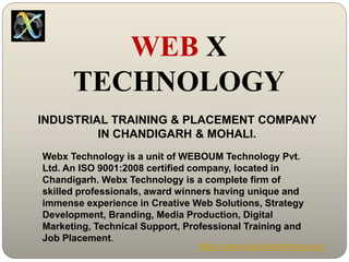 INDUSTRIAL TRAINING & PLACEMENT COMPANY
IN CHANDIGARH & MOHALI.
Webx Technology is a unit of WEBOUM Technology Pvt.
Ltd. An ISO 9001:2008 certified company, located in
Chandigarh. Webx Technology is a complete firm of
skilled professionals, award winners having unique and
immense experience in Creative Web Solutions, Strategy
Development, Branding, Media Production, Digital
Marketing, Technical Support, Professional Training and
Job Placement.
https://www.webxtechnology.org/
WEB X
TECHNOLOGY
 