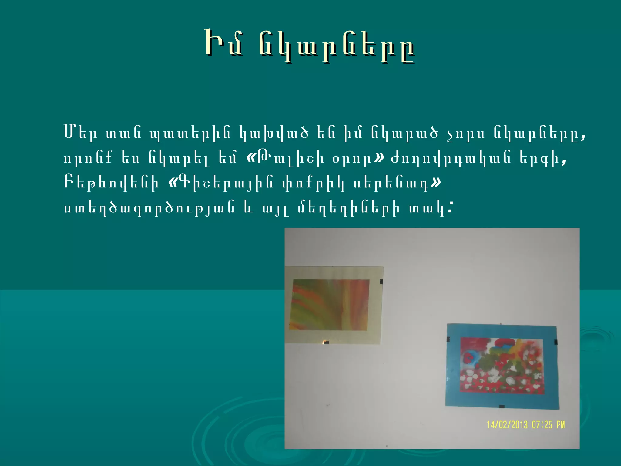 Իմ նկարները

Մեր տան պատերին կախված են իմ նկարած չորս նկարները ,
որոնք ես նկարել եմ «Թալիշի օրոր » ժողովրդական երգի ,
Բեթհովենի «Գիշերային փոքրիկ սերենադ »
ստեղծագործության և այլ մեղեդիների տակ :
 