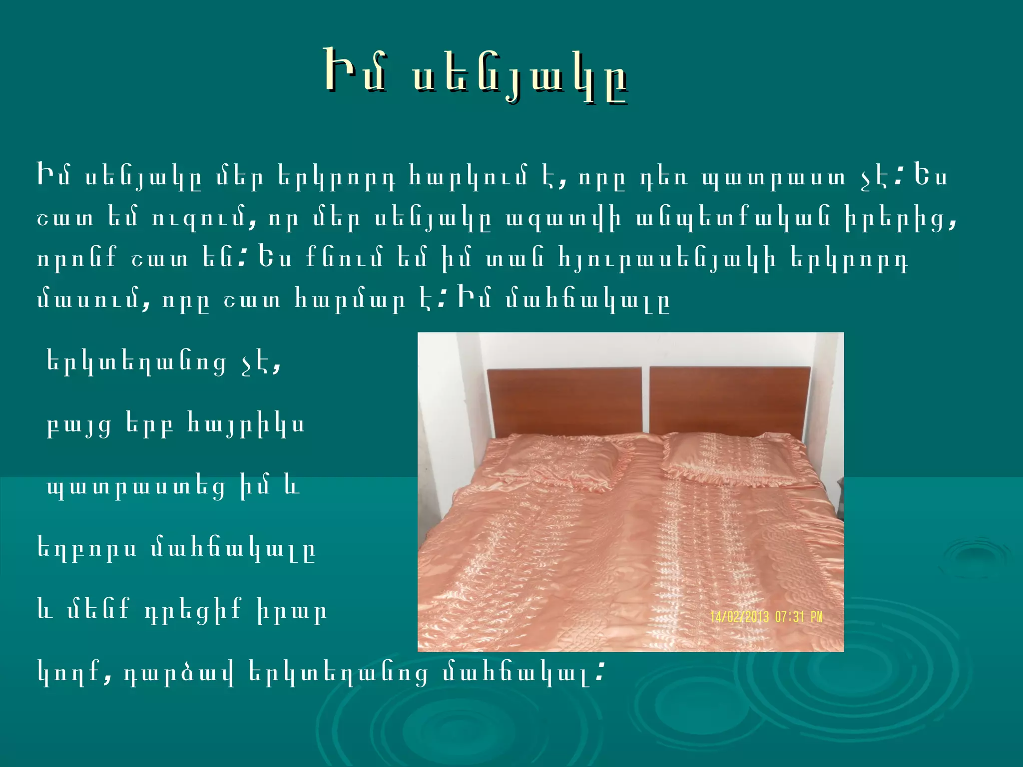Իմ սենյակը
Իմ սենյակը մեր երկրորդ հարկում է , որը դեռ պատրաստ չէ : Ես
շատ եմ ուզում , որ մեր սենյակը ազատվի անպետքական իրերից ,
որոնք շատ են : Ես քնում եմ իմ տան հյուրասենյակի երկրորդ
մասում , որը շատ հարմար է : Իմ մահճակալը
երկտեղանոց չէ ,
բայց երբ հայրիկս
պատրաստեց իմ և
եղբորս մահճակալը
և մենք դրեցիք իրար
կողք , դարձավ երկտեղանոց մահճակալ :
 