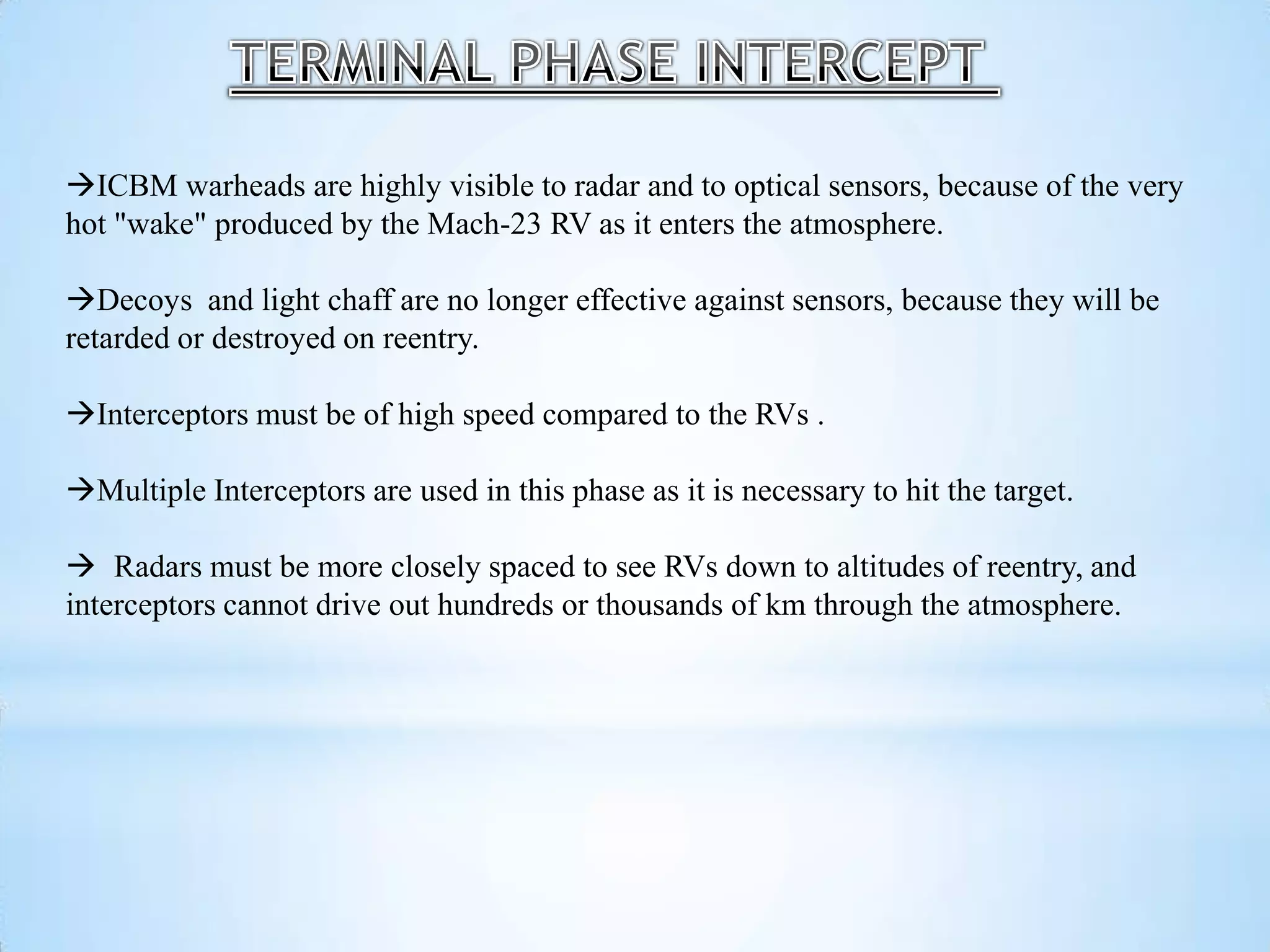 ICBM warheads are highly visible to radar and to optical sensors, because of the very
hot "wake" produced by the Mach-23 RV as it enters the atmosphere.
Decoys and light chaff are no longer effective against sensors, because they will be
retarded or destroyed on reentry.
Interceptors must be of high speed compared to the RVs .
Multiple Interceptors are used in this phase as it is necessary to hit the target.
 Radars must be more closely spaced to see RVs down to altitudes of reentry, and
interceptors cannot drive out hundreds or thousands of km through the atmosphere.
 