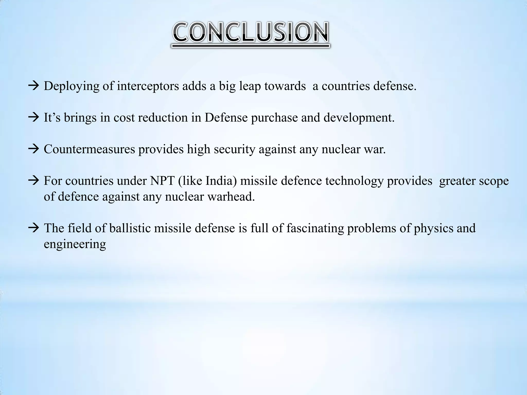  Deploying of interceptors adds a big leap towards a countries defense.
 It’s brings in cost reduction in Defense purchase and development.
 Countermeasures provides high security against any nuclear war.
 For countries under NPT (like India) missile defence technology provides greater scope
of defence against any nuclear warhead.
 The field of ballistic missile defense is full of fascinating problems of physics and
engineering
 