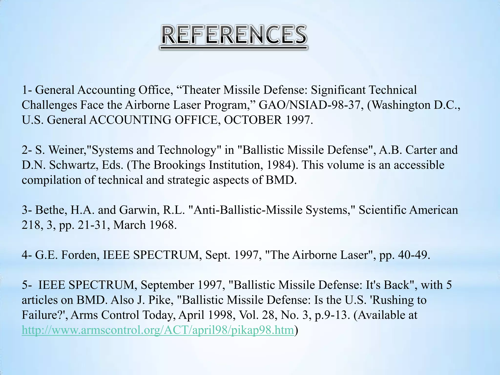 1- General Accounting Office, “Theater Missile Defense: Significant Technical
Challenges Face the Airborne Laser Program,” GAO/NSIAD-98-37, (Washington D.C.,
U.S. General ACCOUNTING OFFICE, OCTOBER 1997.
2- S. Weiner,"Systems and Technology" in "Ballistic Missile Defense", A.B. Carter and
D.N. Schwartz, Eds. (The Brookings Institution, 1984). This volume is an accessible
compilation of technical and strategic aspects of BMD.
3- Bethe, H.A. and Garwin, R.L. "Anti-Ballistic-Missile Systems," Scientific American
218, 3, pp. 21-31, March 1968.
4- G.E. Forden, IEEE SPECTRUM, Sept. 1997, "The Airborne Laser", pp. 40-49.
5- IEEE SPECTRUM, September 1997, "Ballistic Missile Defense: It's Back", with 5
articles on BMD. Also J. Pike, "Ballistic Missile Defense: Is the U.S. 'Rushing to
Failure?', Arms Control Today, April 1998, Vol. 28, No. 3, p.9-13. (Available at
http://www.armscontrol.org/ACT/april98/pikap98.htm)
 