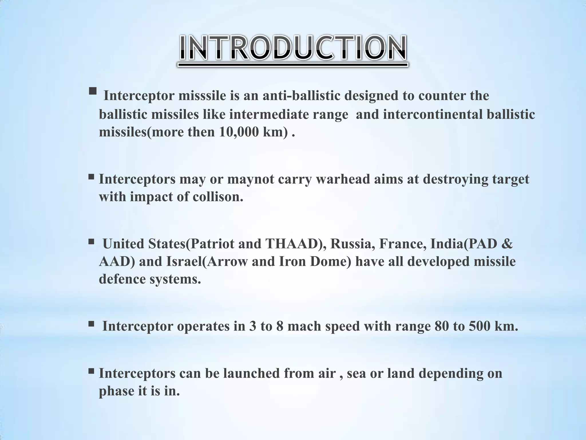  Interceptor misssile is an anti-ballistic designed to counter the
ballistic missiles like intermediate range and intercontinental ballistic
missiles(more then 10,000 km) .
 Interceptors may or maynot carry warhead aims at destroying target
with impact of collison.
 United States(Patriot and THAAD), Russia, France, India(PAD &
AAD) and Israel(Arrow and Iron Dome) have all developed missile
defence systems.
 Interceptor operates in 3 to 8 mach speed with range 80 to 500 km.
 Interceptors can be launched from air , sea or land depending on
phase it is in.
 