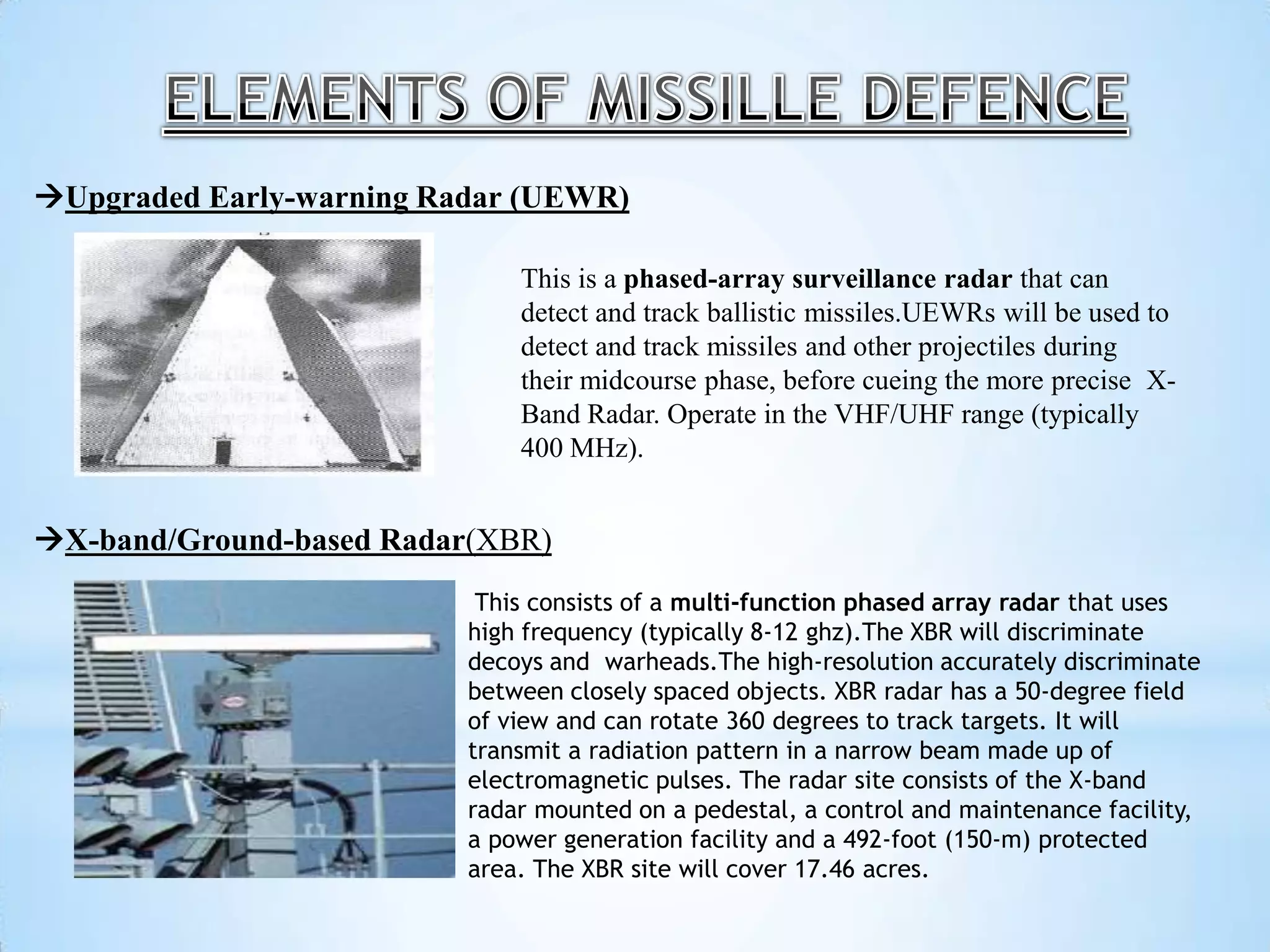 Upgraded Early-warning Radar (UEWR)
X-band/Ground-based Radar(XBR)
This is a phased-array surveillance radar that can
detect and track ballistic missiles.UEWRs will be used to
detect and track missiles and other projectiles during
their midcourse phase, before cueing the more precise X-
Band Radar. Operate in the VHF/UHF range (typically
400 MHz).
This consists of a multi-function phased array radar that uses
high frequency (typically 8-12 ghz).The XBR will discriminate
decoys and warheads.The high-resolution accurately discriminate
between closely spaced objects. XBR radar has a 50-degree field
of view and can rotate 360 degrees to track targets. It will
transmit a radiation pattern in a narrow beam made up of
electromagnetic pulses. The radar site consists of the X-band
radar mounted on a pedestal, a control and maintenance facility,
a power generation facility and a 492-foot (150-m) protected
area. The XBR site will cover 17.46 acres.
 