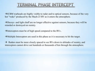 ICBM warheads are highly visible to radar and to optical sensors, because of the very
hot "wake" produced by the Mach-23 RV as it enters the atmosphere.
Decoys and light chaff are no longer effective against sensors, because they will be
retarded or destroyed on reentry.
Interceptors must be of high speed compared to the RVs .
Multiple Interceptors are used in this phase as it is necessary to hit the target.
 Radars must be more closely spaced to see RVs down to altitudes of reentry, and
interceptors cannot drive out hundreds or thousands of km through the atmosphere.
 