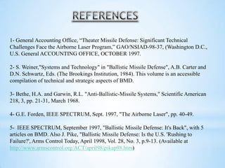 1- General Accounting Office, “Theater Missile Defense: Significant Technical
Challenges Face the Airborne Laser Program,” GAO/NSIAD-98-37, (Washington D.C.,
U.S. General ACCOUNTING OFFICE, OCTOBER 1997.
2- S. Weiner,"Systems and Technology" in "Ballistic Missile Defense", A.B. Carter and
D.N. Schwartz, Eds. (The Brookings Institution, 1984). This volume is an accessible
compilation of technical and strategic aspects of BMD.
3- Bethe, H.A. and Garwin, R.L. "Anti-Ballistic-Missile Systems," Scientific American
218, 3, pp. 21-31, March 1968.
4- G.E. Forden, IEEE SPECTRUM, Sept. 1997, "The Airborne Laser", pp. 40-49.
5- IEEE SPECTRUM, September 1997, "Ballistic Missile Defense: It's Back", with 5
articles on BMD. Also J. Pike, "Ballistic Missile Defense: Is the U.S. 'Rushing to
Failure?', Arms Control Today, April 1998, Vol. 28, No. 3, p.9-13. (Available at
http://www.armscontrol.org/ACT/april98/pikap98.htm)
 