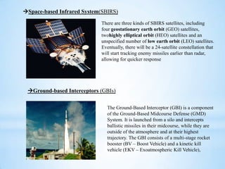 Space-based Infrared System(SBIRS)
There are three kinds of SBIRS satellites, including
four geostationary earth orbit (GEO) satellites,
twohighly elliptical orbit (HEO) satellites and an
unspecified number of low earth orbit (LEO) satellites.
Eventually, there will be a 24-satellite constellation that
will start tracking enemy missiles earlier than radar,
allowing for quicker response
Ground-based Interceptors (GBIs)
The Ground-Based Interceptor (GBI) is a component
of the Ground-Based Midcourse Defense (GMD)
System. It is launched from a silo and intercepts
ballistic missiles in their midcourse, while they are
outside of the atmosphere and at their highest
trajectory. The GBI consists of a multi-stage rocket
booster (BV – Boost Vehicle) and a kinetic kill
vehicle (EKV – Exoatmospheric Kill Vehicle),
 