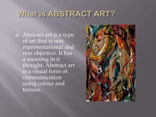 

Abstract art is a type
of art that is non
representational and
non objective. It has
a meaning in it
thought. Abstract art
is a visual form of
communication
using colour and
texture.

 