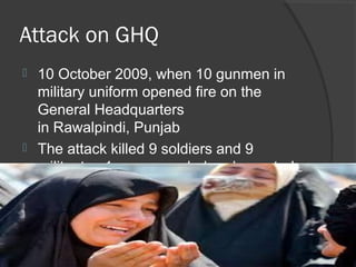 Attack on GHQ
 10 October 2009, when 10 gunmen in
military uniform opened fire on the
General Headquarters
in Rawalpindi, Punjab
 The attack killed 9 soldiers and 9
militants , 1 was wounded and arrested
 