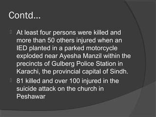 Contd…
 At least four persons were killed and
more than 50 others injured when an
IED planted in a parked motorcycle
exploded near Ayesha Manzil within the
precincts of Gulberg Police Station in
Karachi, the provincial capital of Sindh.
 81 killed and over 100 injured in the
suicide attack on the church in
Peshawar
 