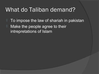 What do Taliban demand?
 To impose the law of shariah in pakistan
 Make the people agree to their
intrepretations of Islam
 
