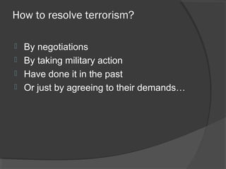 How to resolve terrorism?
 By negotiations
 By taking military action
 Have done it in the past
 Or just by agreeing to their demands…
 