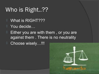 Who is Right..??
 What is RIGHT???
 You decide…
 Either you are with them , or you are
against them . There is no neutrality
 Choose wisely…!!!
 