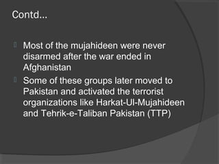 Contd…
 Most of the mujahideen were never
disarmed after the war ended in
Afghanistan
 Some of these groups later moved to
Pakistan and activated the terrorist
organizations like Harkat-Ul-Mujahideen
and Tehrik-e-Taliban Pakistan (TTP)
 