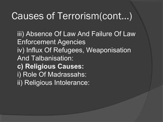 Causes of Terrorism(cont…)
iii) Absence Of Law And Failure Of Law
Enforcement Agencies
iv) Influx Of Refugees, Weaponisation
And Talbanisation:
c) Religious Causes:
i) Role Of Madrassahs:
ii) Religious Intolerance:
 