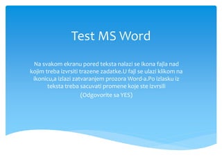 Test MS Word
Na svakom ekranu pored teksta nalazi se ikona fajla nad
kojim treba izvrsiti trazene zadatke.U fajl se ulazi klikom na
ikonicu,a izlazi zatvaranjem prozora Word-a.Po izlasku iz
teksta treba sacuvati promene koje ste izvrsili
(Odgovorite sa YES)
 