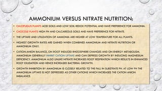 AMMONIUM VERSUS NITRATE NUTRITION:
• CALCIFUGUS PLANTS ACID SOILS AND LOW SOIL REDOX POTENTIAL AND HAVE PREFERENCE FOR AMMONIA.
• CACICOLE PLANTS HIGH PH AND CALCAREOUS SOILS AND HAVE PREFERENCE FOR NITRATE.
• THE UPTAKE AND UTILIZATION OF AMMONIA ARE HIGHER AT LOW TEMPERATURE FOR ALL PLANTS.
• HIGHEST GROWTH RATES ARE GAINED WHEN COMBINED AMMONIUM AND NITRATE NUTRITION OR
AMMONIUM ONLY.
• CATION-ANION BALANCE, ON ROOT INDUCED RHIZOSPHERE CHANGES AND ON ENERGY METABOLISM.
AMMONIUM GENERALLY INHIBIT CATION UPTAKE AND CAN DEPRESS GROWTH BY INDUCING MAGNESIUM
DEFICIENCY. AMMONIUM ALSO UNLIKE NITRATE INCREASES ROOT RESPIRATION WHICH RESULTS IN ENHANCED
ROOT EXUDATION AND HENCE INCREASED BACTERIAL GROWTH.
• GROWTH INHIBITION BY AMMONIUM IS CLOSELY RELATED TO THE FALL IN SUBSTRATE PH. AT LOW PH THE
AMMONIUM UPTAKE IS NOT DEPRESSED AS OTHER CATIONS WHICH INCREASES THE CATION ANION
IMBALANCE.
 
