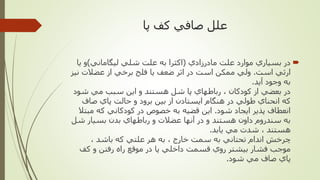 ‫كف‬ ‫صافي‬ ‫علل‬‫پا‬
‫مادرزادي‬ ‫علت‬ ‫موارد‬ ‫بسياري‬ ‫در‬(‫ليگاماني‬ ‫شلي‬ ‫علت‬ ‫به‬ ‫اكثرا‬)‫ي‬ ‫و‬‫ا‬
‫است‬ ‫ارثي‬.‫ن‬ ‫عضالت‬ ‫از‬ ‫برخي‬ ‫فلج‬ ‫يا‬ ‫ضعف‬ ‫اثر‬ ‫در‬ ‫است‬ ‫ممكن‬ ‫ولي‬‫يز‬
‫آيد‬ ‫وجود‬ ‫به‬.
‫شود‬ ‫مي‬ ‫سبب‬ ‫اين‬ ‫و‬ ‫هستند‬ ‫شل‬ ‫پا‬ ‫رباطهاي‬ ، ‫كودكان‬ ‫از‬ ‫بعضي‬ ‫در‬
‫صاف‬ ‫پاي‬ ‫حالت‬ ‫و‬ ‫برود‬ ‫بين‬ ‫از‬ ‫ايستادن‬ ‫هنگام‬ ‫در‬ ‫طولي‬ ‫انحناي‬ ‫كه‬
‫شود‬ ‫ايجاد‬ ‫پذير‬ ‫انعطاف‬.‫مب‬ ‫كه‬ ‫كودكاني‬ ‫در‬ ‫خصوص‬ ‫به‬ ‫قضيه‬ ‫اين‬‫تال‬
‫ش‬ ‫بسيار‬ ‫بدن‬ ‫رباطهاي‬ ‫و‬ ‫عضالت‬ ‫آنها‬ ‫در‬ ‫و‬ ‫هستند‬ ‫داون‬ ‫سندروم‬ ‫به‬‫ل‬
‫يابد‬ ‫مي‬ ‫شدت‬ ، ‫هستند‬.
، ‫باشد‬ ‫كه‬ ‫علتي‬ ‫هر‬ ‫به‬ ، ‫خارج‬ ‫سمت‬ ‫به‬ ‫تحتاني‬ ‫اندام‬ ‫چرخش‬
‫روي‬ ‫بيشتر‬ ‫فشار‬ ‫موجب‬‫قسمت‬‫كف‬ ‫و‬ ‫رفتن‬ ‫راه‬ ‫موقع‬ ‫در‬ ‫پا‬ ‫داخلي‬
‫شود‬ ‫مي‬ ‫صاف‬ ‫پاي‬.
 