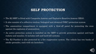 SELF PROTECTION
• The K2 MBT is fitted with Composite Armour and Explosive Reactive Armour (ERA).
• It also consists of a collective nuclear, biological and chemical (NBC) protection system.
• The ammunition compartment is equipped with a blow-off panel for protecting the crew
against the explosion of ammunition.
• An active protection system is installed on the MBT to provide protection against anti-tank
rockets and missiles. It includes soft and hard kill systems.
• The K2 Panther is also protected by a fire suppression system. The vehicle has two banks of
smoke grenades, each with six launchers.
 
