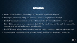 ENGINE
• The K2 Black Panther is powered by a MT 833 diesel engine from Tognum.
• The engine generates 1,500hp and provides a power to weight ratio of 27.3hp/t.
• The fully automatic transmission of the vehicle includes five forward and three reverse gears.
• The vehicle has an in-arm suspension Unit (ISU), which enables the tank to successfully
manoeuvre on soft soil and terrains with obstacles.
• The MBT has an off-road speed of 50km/h and can attain a maximum speed of 70km/h on road.
• It can traverse a maximum range of 450km on road and ford at a depth of 4.1m in water.
 