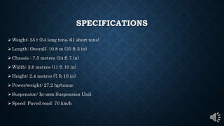 SPECIFICATIONS
Weight: 55 t (54 long tons; 61 short tons)
Length: Overall: 10.8 m (35 ft 5 in)
Chassis : 7.5 metres (24 ft 7 in)
Width: 3.6 metres (11 ft 10 in)
Height: 2.4 metres (7 ft 10 in)
Power/weight: 27.2 hp/tonne
Suspension: In-arm Suspension Unit
Speed: Paved road: 70 km/h
 