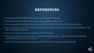 REFERENCES
• http://www.military-today.com/tanks/k2_black_panther_mbt.jpg
• http://www.military-today.com/tanks/k2_black_panther_mbt_l3.jpg
• http://images.china.cn/attachement/jpg/site1007/20120813/0013729e78491192ee0d12.jpg
• http://hdwallpapersfactory.com/wallpaper/military_tanks_vehicles_k2_black_panther_desktop_1327
x995_wallpaper-279261.jpg
• http://media.desura.com/images/groups/1/3/2074/k22.jpg
• https://d2m2lkhawsaq1u.cloudfront.net/uploads/trial/bpanther_2.jpgc7ee857a-00d5-4a16-a04c-
cc4e6840800eLarge_1404747103.jpg
• http://chivethebrigade.files.wordpress.com/2013/04/k1a1-s-korean-tank-920-14.jpg
 