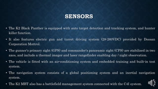 SENSORS
• The K2 Black Panther is equipped with auto target detection and tracking system, and hunter
killer function.
• It also features electric gun and turret driving system (28-260VDC) provided by Doosan
Corporation Mottrol.
• The gunner's primary sight (GPS) and commander's panoramic sight (CPS) are stabilised in two
axes, and include a thermal imager and laser rangefinder enabling day / night observation.
• The vehicle is fitted with an air-conditioning system and embedded training and built-in test
system.
• The navigation system consists of a global positioning system and an inertial navigation
system.
• The K2 MBT also has a battlefield management system connected with the C4I system.
 