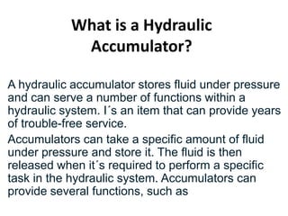 What is a Hydraulic
Accumulator?
A hydraulic accumulator stores fluid under pressure
and can serve a number of functions within a
hydraulic system. I´s an item that can provide years
of trouble-free service.
Accumulators can take a specific amount of fluid
under pressure and store it. The fluid is then
released when it´s required to perform a specific
task in the hydraulic system. Accumulators can
provide several functions, such as
 