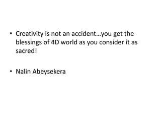 • Creativity is not an accident…you get the
blessings of 4D world as you consider it as
sacred!
• Nalin Abeysekera
 