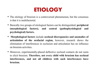 ETIOLOGY
• The etiology of bruxism is a controversial phenomenon, but the consensus
is that it is multifactorial.
• Basically two groups of etiological factors can be distinguished: peripheral
(morphological factors), and central (pathophysiological and
psychological) factors.
• Morphological factors include occlusal discrepancies and anomalies of
articulation of the orofacial region, however, research shows the
elimination of interferences in occlusion and articulation has no influence
on bruxism activities.
• Moreover, experimentally-placed deflective occlusal contacts do not seem
to elicit bruxism. Therefore, not every child with bruxism has occlusal
interferences, and not all children with such interferences have
bruxism.
 