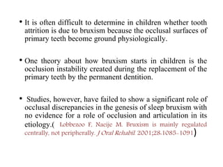 • It is often difficult to determine in children whether tooth
attrition is due to bruxism because the occlusal surfaces of
primary teeth become ground physiologically.
• One theory about how bruxism starts in children is the
occlusion instability created during the replacement of the
primary teeth by the permanent dentition.
• Studies, however, have failed to show a significant role of
occlusal discrepancies in the genesis of sleep bruxism with
no evidence for a role of occlusion and articulation in its
etiology.( Lobbezoo F, Naeije M. Bruxism is mainly regulated
centrally, not peripherally. J Oral Rehabil. 2001;28:1085-1091)
 