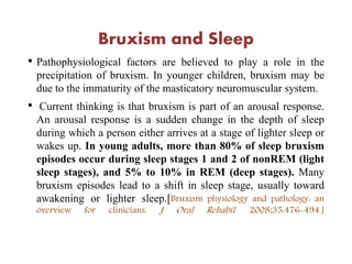 Bruxism and Sleep
• Pathophysiological factors are believed to play a role in the
precipitation of bruxism. In younger children, bruxism may be
due to the immaturity of the masticatory neuromuscular system.
• Current thinking is that bruxism is part of an arousal response.
An arousal response is a sudden change in the depth of sleep
during which a person either arrives at a stage of lighter sleep or
wakes up. In young adults, more than 80% of sleep bruxism
episodes occur during sleep stages 1 and 2 of nonREM (light
sleep stages), and 5% to 10% in REM (deep stages). Many
bruxism episodes lead to a shift in sleep stage, usually toward
awakening or lighter sleep.[Bruxism physiology and pathology: an
overview for clinicians. J Oral Rehabil. 2008;35:476-494.]
 