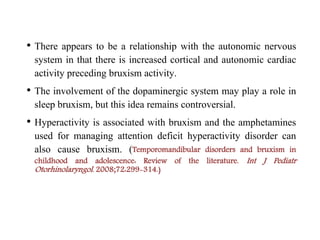 • There appears to be a relationship with the autonomic nervous
system in that there is increased cortical and autonomic cardiac
activity preceding bruxism activity.
• The involvement of the dopaminergic system may play a role in
sleep bruxism, but this idea remains controversial.
• Hyperactivity is associated with bruxism and the amphetamines
used for managing attention deficit hyperactivity disorder can
also cause bruxism. (Temporomandibular disorders and bruxism in
childhood and adolescence: Review of the literature. Int J Pediatr
Otorhinolaryngol. 2008;72:299-314.)
 
