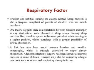 Respiratory Factor
• Bruxism and habitual snoring are closely related. Sleep bruxism is
also a frequent complaint of parents of children who are mouth
breathers.
• One theory suggests there is a correlation between bruxism and upper
airway obstruction, with obstructive sleep apnea causing sleep
bruxism. Bruxism does appear to be more prevalent when sleeping in
a supine position, which correlates with a greater possibility of
airway obstruction.
• A link has also been made between bruxism and tonsillar
hypertrophy, which is strongly correlated to upper airway
obstruction. Adenotonsillectomy surgery has been shown to improve
bruxism in some children. Bruxism may also be caused by allergic
processes such as asthma and respiratory airway infection.
 