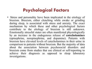 Psychological Factors
• Stress and personality have been implicated in the etiology of
bruxism. Bruxism, either clenching while awake or grinding
during sleep, is associated with stress and anxiety. The exact
mechanism by which these and other psychological factors
contribute to the etiology of bruxism is still unknown.
Emotionally stressful states are often manifested physiologically
by an increase in the endogenous release of catecholamines
(epinephrine, norepinephrine, and dopamine). Patients with
bruxism have elevated levels of catecholamines in their urine in
comparison to patients without bruxism. But the majority of data
about the association between psychosocial disorders and
bruxism come from studies that use clinical or self-reporting to
achieve their diagnosis as opposed to sleep laboratory
investigations.
 