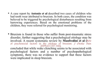 • A case report by Antonio et al described two cases of children who
had tooth wear attributed to bruxism. In both cases, the condition was
believed to be triggered by psychological disturbances resulting from
harrowing experiences. Based on the emotional problems of the
children, they were referred for psychological monitoring.
• Bruxism is found in those who suffer from post-traumatic stress
disorder, further suggesting that a psychological etiology may be
involved. A recent systematic review by Manfredini et al (Role
of psychosocial factors in the etiology of bruxism. J Orofac Pain.
2009;23:153-166).
concluded that while wake clenching seems to be associated with
psychological factors and a number of psychopathological
symptoms, there was no evidence to support that these factors
were implicated in sleep bruxism.
 