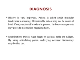 DIAGNOSIS
• History is very important. Patient is asked about muscular
tenderness in morning. Occasionally patient may not be aware of
habit if only nocturnal bruxism in present. In those cases parents
may provide information regarding habit.
• Examination: Typical wear facets on occlusal table are evident.
By using articulating paper, underlying occlusal disharmony
may be find out.
 