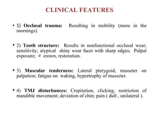 CLINICAL FEATURES
• 1) Occlusal trauma: Resulting in mobility (more in the
mornings).
• 2) Tooth structure: Results in nonfunctional occlusal wear;
sensitivity; atypical shiny wear facet with sharp edges; Pulpal
exposure; # crown, restoration.
• 3) Muscular tenderness: Lateral pterygoid, masseter on
palpation; fatigue on waking, hypertrophy of masseter.
• 4) TMJ disturbances: Crepitation, clicking, restriction of
mandible movement; deviation of chin; pain ( dull , unilateral ).
 