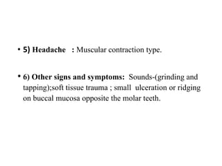 • 5) Headache : Muscular contraction type.
• 6) Other signs and symptoms: Sounds-(grinding and
tapping);soft tissue trauma ; small ulceration or ridging
on buccal mucosa opposite the molar teeth.
 