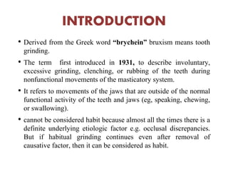 INTRODUCTION
• Derived from the Greek word “brychein” bruxism means tooth
grinding.
• The term first introduced in 1931, to describe involuntary,
excessive grinding, clenching, or rubbing of the teeth during
nonfunctional movements of the masticatory system.
• It refers to movements of the jaws that are outside of the normal
functional activity of the teeth and jaws (eg, speaking, chewing,
or swallowing).
• cannot be considered habit because almost all the times there is a
definite underlying etiologic factor e.g. occlusal discrepancies.
But if habitual grinding continues even after removal of
causative factor, then it can be considered as habit.
 