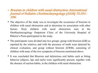 • Bruxism in children with nasal obstruction: International
Journal of Pediatric Otorhinolaryngology (2008) 72:391-
396.
• The objective of the study was to investigate the occurrence of bruxism in
children with nasal obstruction and to determine its association with other
factors. Sixty children with nasal obstruction seen at the
Otorhinolaryngology Outpatient Clinic of the University Hospital of
Ribeira˜o Preto participated in the study.
• The participants were divided into two groups: group with bruxism (GB) as
reported by the relatives and with the presence of tooth wear detected by
clinical evaluation, and group without bruxism (GWB), consisting of
children with none of the two symptoms of bruxism mentioned above
• It was concluded that Bruxism and deleterious oral habits such as biting
behavior (objects, lips and nails) were significantly present, together with
the absence of suction habits, in the children with nasal obstruction.
 