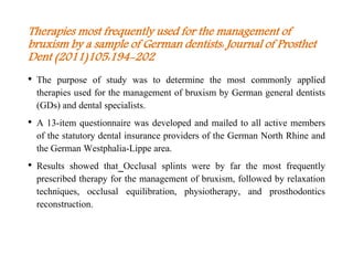 Therapies most frequently used for the management of
bruxism by a sample of German dentists: Journal of Prosthet
Dent (2011)105:194-202
• The purpose of study was to determine the most commonly applied
therapies used for the management of bruxism by German general dentists
(GDs) and dental specialists.
• A 13-item questionnaire was developed and mailed to all active members
of the statutory dental insurance providers of the German North Rhine and
the German Westphalia-Lippe area.
• Results showed that Occlusal splints were by far the most frequently
prescribed therapy for the management of bruxism, followed by relaxation
techniques, occlusal equilibration, physiotherapy, and prosthodontics
reconstruction.
 