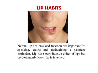 LIP HABITS
Normal lip anatomy and function are important for
speaking, eating and maintaining a balanced
occlusion. Lip habit may involve either of lips but
predominantly lower lip is involved.
 